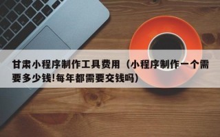 澄迈甘肃小程序制作工具费用（小程序制作一个需要多少钱!每年都需要交钱吗）