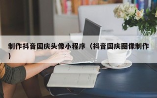 澄迈制作抖音国庆头像小程序（抖音国庆图像制作）