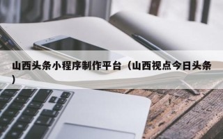 澄迈山西头条小程序制作平台（山西视点今日头条）